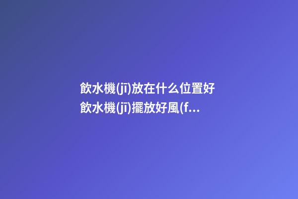 飲水機(jī)放在什么位置好 飲水機(jī)擺放好風(fēng)水好